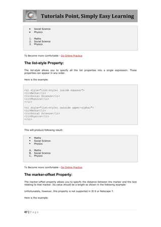 Tutorials Point, Simply Easy Learning
47 | P a g e
 Social Science
 Physics
1. Maths
2. Social Science
3. Physics
To Become more comfortable - Do Online Practice
The list-style Property:
The list-style allows you to specify all the list properties into a single expression. These
properties can appear in any order.
Here is the example:
<ul style="list-style: inside square;">
<li>Maths</li>
<li>Social Science</li>
<li>Physics</li>
</ul>
<ol style="list-style: outside upper-alpha;">
<li>Maths</li>
<li>Social Science</li>
<li>Physics</li>
</ol>
This will produce following result:
 Maths
 Social Science
 Physics
A. Maths
B. Social Science
C. Physics
To Become more comfortable - Do Online Practice
The marker-offset Property:
The marker-offset property allows you to specify the distance between the marker and the text
relating to that marker. Its value should be a length as shown in the following example:
Unfortunately, however, this property is not supported in IE 6 or Netscape 7.
Here is the example:
 