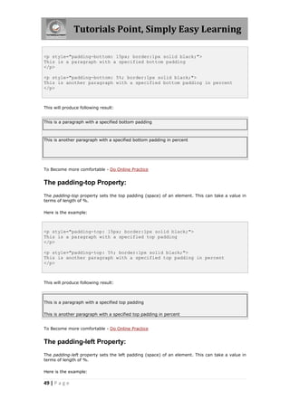 Tutorials Point, Simply Easy Learning
49 | P a g e
<p style="padding-bottom: 15px; border:1px solid black;">
This is a paragraph with a specified bottom padding
</p>
<p style="padding-bottom: 5%; border:1px solid black;">
This is another paragraph with a specified bottom padding in percent
</p>
This will produce following result:
This is a paragraph with a specified bottom padding
This is another paragraph with a specified bottom padding in percent
To Become more comfortable - Do Online Practice
The padding-top Property:
The padding-top property sets the top padding (space) of an element. This can take a value in
terms of length of %.
Here is the example:
<p style="padding-top: 15px; border:1px solid black;">
This is a paragraph with a specified top padding
</p>
<p style="padding-top: 5%; border:1px solid black;">
This is another paragraph with a specified top padding in percent
</p>
This will produce following result:
This is a paragraph with a specified top padding
This is another paragraph with a specified top padding in percent
To Become more comfortable - Do Online Practice
The padding-left Property:
The padding-left property sets the left padding (space) of an element. This can take a value in
terms of length of %.
Here is the example:
 