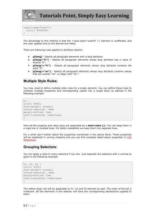 Tutorials Point, Simply Easy Learning
5 | P a g e
input[type="text"]{
color: #000000;
}
The advantage to this method is that the <input type="submit" /> element is unaffected, and
the color applied only to the desired text fields.
There are following rules applied to attribute selector.
 p[lang] - Selects all paragraph elements with a lang attribute.
 p[lang="fr"] - Selects all paragraph elements whose lang attribute has a value of
exactly "fr".
 p[lang~="fr"] - Selects all paragraph elements whose lang attribute contains the
word "fr".
 p[lang|="en"] - Selects all paragraph elements whose lang attribute contains values
that are exactly "en", or begin with "en-".
Multiple Style Rules:
You may need to define multiple style rules for a single element. You can define these rules to
combine multiple properties and corresponding values into a single block as defined in the
following example:
h1 {
color: #36C;
font-weight: normal;
letter-spacing: .4em;
margin-bottom: 1em;
text-transform: lowercase;
}
Here all the property and value pairs are separated by a semi colon (;). You can keep them in
a ingle line or multiple lines. For better readability we keep them into separate lines.
For a while don't bother about the properties mentioned in the above block. These properties
will be explained in coming chapters and you can find complete detail about properties in CSS
References.
Grouping Selectors:
You can apply a style to many selectors if you like. Just separate the selectors with a comma as
given in the following example:
h1, h2, h3 {
color: #36C;
font-weight: normal;
letter-spacing: .4em;
margin-bottom: 1em;
text-transform: lowercase;
}
This define style rule will be applicable to h1, h2 and h3 element as well. The order of the list is
irrelevant. All the elements in the selector will have the corresponding declarations applied to
them.
 