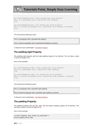 Tutorials Point, Simply Easy Learning
50 | P a g e
<p style="padding-left: 15px; border:1px solid black;">
This is a paragraph with a specified left padding
</p>
<p style="padding-left: 15%; border:1px solid black;">
This is another paragraph with a specified left padding in percent
</p>
This will produce following result:
This is a paragraph with a specified left padding
This is another paragraph with a specified left padding in percent
To Become more comfortable - Do Online Practice
The padding-right Property:
The padding-right property sets the right padding (space) of an element. This can take a value
in terms of length of %.
Here is the example:
<p style="padding-right: 15px; border:1px solid black;">
This is a paragraph with a specified right padding
</p>
<p style="padding-right: 5%; border:1px solid black;">
This is another paragraph with a specified right padding in percent
</p>
This will produce following result:
This is a paragraph with a specified right padding
This is another paragraph with a specified right padding in percent
To Become more comfortable - Do Online Practice
The padding Property:
The padding property sets the left, right, top and bottom padding (space) of an element. This
can take a value in terms of length of %.
Here is the example:
<p style="padding: 15px; border:1px solid black;">
all four padding will be 15px
 