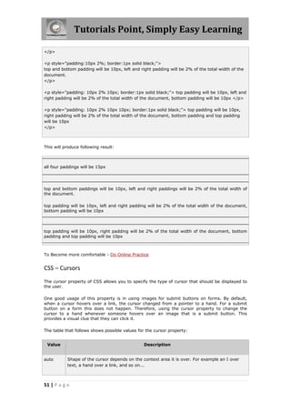 Tutorials Point, Simply Easy Learning
51 | P a g e
</p>
<p style="padding:10px 2%; border:1px solid black;">
top and bottom padding will be 10px, left and right padding will be 2% of the total width of the
document.
</p>
<p style="padding: 10px 2% 10px; border:1px solid black;"> top padding will be 10px, left and
right padding will be 2% of the total width of the document, bottom padding will be 10px </p>
<p style="padding: 10px 2% 10px 10px; border:1px solid black;"> top padding will be 10px,
right padding will be 2% of the total width of the document, bottom padding and top padding
will be 10px
</p>
This will produce following result:
all four paddings will be 15px
top and bottom paddings will be 10px, left and right paddings will be 2% of the total width of
the document.
top padding will be 10px, left and right padding will be 2% of the total width of the document,
bottom padding will be 10px
top padding will be 10px, right padding will be 2% of the total width of the document, bottom
padding and top padding will be 10px
To Become more comfortable - Do Online Practice
CSS – Cursors
The cursor property of CSS allows you to specify the type of cursor that should be displayed to
the user.
One good usage of this property is in using images for submit buttons on forms. By default,
when a cursor hovers over a link, the cursor changed from a pointer to a hand. For a submit
button on a form this does not happen. Therefore, using the cursor property to change the
cursor to a hand whenever someone hovers over an image that is a submit button. This
provides a visual clue that they can click it.
The table that follows shows possible values for the cursor property:
Value Description
auto Shape of the cursor depends on the context area it is over. For example an I over
text, a hand over a link, and so on...
 