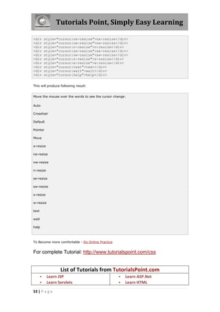 Tutorials Point, Simply Easy Learning
53 | P a g e
<div style="cursor:ne-resize">ne-resize</div>
<div style="cursor:nw-resize">nw-resize</div>
<div style="cursor:n-resize">n-resize</div>
<div style="cursor:se-resize">se-resize</div>
<div style="cursor:sw-resize">sw-resize</div>
<div style="cursor:s-resize">s-resize</div>
<div style="cursor:w-resize">w-resize</div>
<div style="cursor:text">text</div>
<div style="cursor:wait">wait</div>
<div style="cursor:help">help</div>
This will produce following result:
Move the mouse over the words to see the cursor change:
Auto
Crosshair
Default
Pointer
Move
e-resize
ne-resize
nw-resize
n-resize
se-resize
sw-resize
s-resize
w-resize
text
wait
help
To Become more comfortable - Do Online Practice
For complete Tutorial: http://www.tutorialspoint.com/css
List of Tutorials from TutorialsPoint.com
 Learn JSP
 Learn Servlets
 Learn ASP.Net
 Learn HTML
 