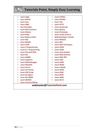 Tutorials Point, Simply Easy Learning
54 | P a g e
 Learn log4j
 Learn iBATIS
 Learn Java
 Learn JDBC
 Java Examples
 Learn Best Practices
 Learn Python
 Learn Ruby
 Learn Ruby on Rails
 Learn SQL
 Learn MySQL
 Learn AJAX
 Learn C Programming
 Learn C++ Programming
 Learn CGI with PERL
 Learn DLL
 Learn ebXML
 Learn Euphoria
 Learn GDB Debugger
 Learn Makefile
 Learn Parrot
 Learn Perl Script
 Learn PHP Script
 Learn Six Sigma
 Learn SEI CMMI
 Learn WiMAX
 Learn Telecom Billing
 Learn HTML5
 Learn XHTML
 Learn CSS
 Learn HTTP
 Learn JavaScript
 Learn jQuery
 Learn Prototype
 Learn script.aculo.us
 Web Developer's Guide
 Learn RADIUS
 Learn RSS
 Learn SEO Techniques
 Learn SOAP
 Learn UDDI
 Learn Unix Sockets
 Learn Web Services
 Learn XML-RPC
 Learn UML
 Learn UNIX
 Learn WSDL
 Learn i-Mode
 Learn GPRS
 Learn GSM
 Learn WAP
 Learn WML
 Learn Wi-Fi
webmaster@TutorialsPoint.com
 