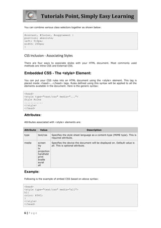 Tutorials Point, Simply Easy Learning
6 | P a g e
You can combine various class selectors together as shown below:
#content, #footer, #supplement {
position: absolute;
left: 510px;
width: 200px;
}
CSS Inclusion - Associating Styles
There are four ways to associate styles with your HTML document. Most commonly used
methods are inline CSS and External CSS.
Embedded CSS - The <style> Element:
You can put your CSS rules into an HTML document using the <style> element. This tag is
placed inside <head>...</head> tags. Rules defined using this syntax will be applied to all the
elements available in the document. Here is the generic syntax:
<head>
<style type="text/css" media="...">
Style Rules
............
</style>
</head>
Attributes:
Attributes associated with <style> elements are:
Attribute Value Description
type text/css Specifies the style sheet language as a content-type (MIME type). This is
required attribute.
media screen
tty
tv
projection
handheld
print
braille
aural
all
Specifies the device the document will be displayed on. Default value is
all. This is optional attribute.
Example:
Following is the example of embed CSS based on above syntax:
<head>
<style type="text/css" media="all">
h1{
color: #36C;
}
</style>
</head>
 