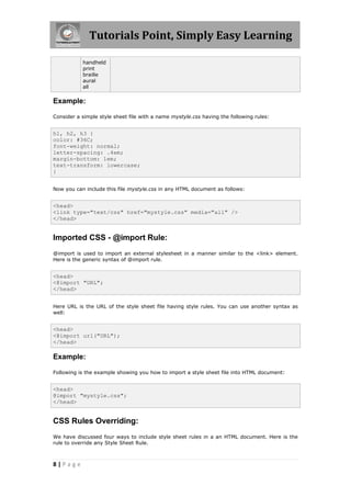 Tutorials Point, Simply Easy Learning
8 | P a g e
handheld
print
braille
aural
all
Example:
Consider a simple style sheet file with a name mystyle.css having the following rules:
h1, h2, h3 {
color: #36C;
font-weight: normal;
letter-spacing: .4em;
margin-bottom: 1em;
text-transform: lowercase;
}
Now you can include this file mystyle.css in any HTML document as follows:
<head>
<link type="text/css" href="mystyle.css" media="all" />
</head>
Imported CSS - @import Rule:
@import is used to import an external stylesheet in a manner similar to the <link> element.
Here is the generic syntax of @import rule.
<head>
<@import "URL";
</head>
Here URL is the URL of the style sheet file having style rules. You can use another syntax as
well:
<head>
<@import url("URL");
</head>
Example:
Following is the example showing you how to import a style sheet file into HTML document:
<head>
@import "mystyle.css";
</head>
CSS Rules Overriding:
We have discussed four ways to include style sheet rules in a an HTML document. Here is the
rule to override any Style Sheet Rule.
 