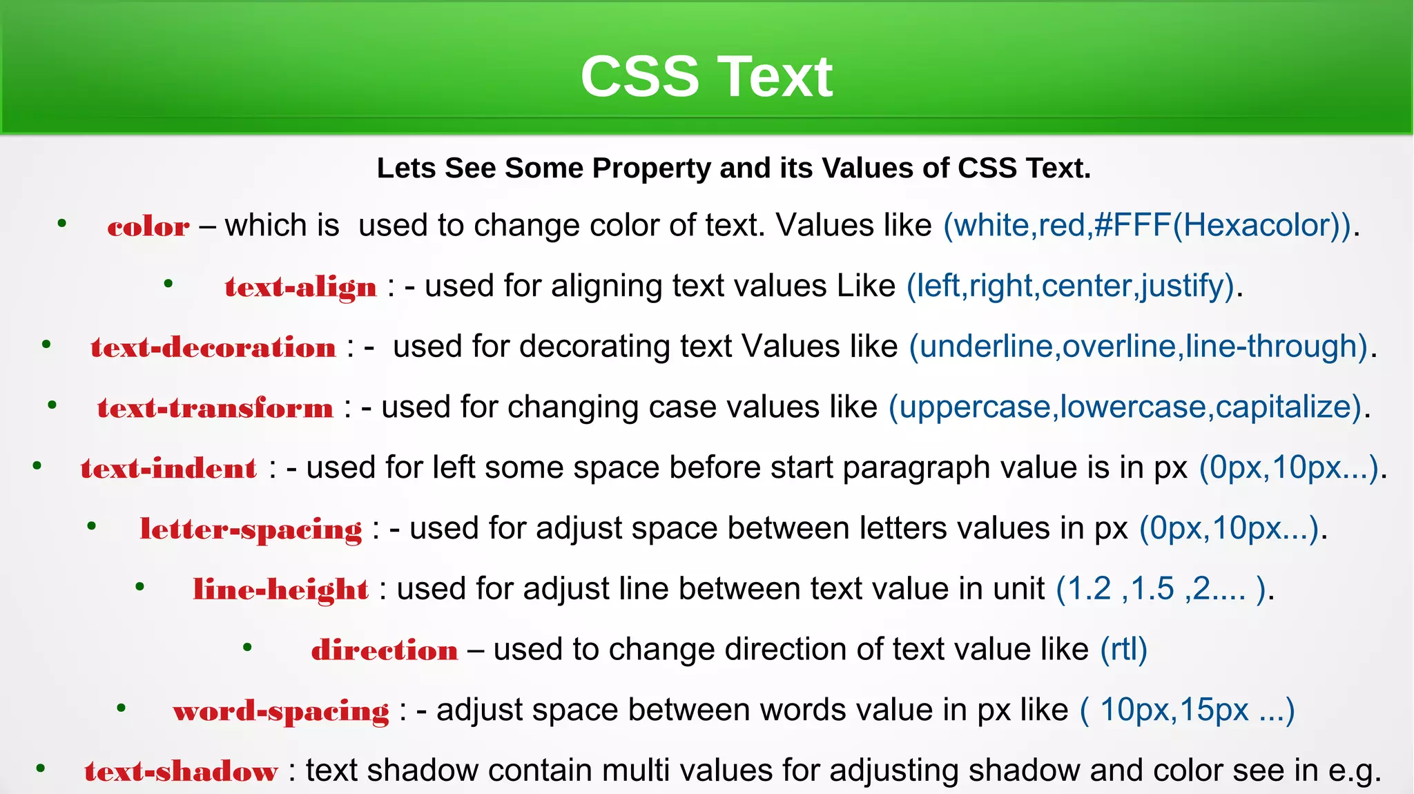 CSS Text
Lets See Some Property and its Values of CSS Text.
●
color – which is used to change color of text. Values like (white,red,#FFF(Hexacolor)).
●
text-align : - used for aligning text values Like (left,right,center,justify).
●
text-decoration : - used for decorating text Values like (underline,overline,line-through).
●
text-transform : - used for changing case values like (uppercase,lowercase,capitalize).
●
text-indent : - used for left some space before start paragraph value is in px (0px,10px...).
●
letter-spacing : - used for adjust space between letters values in px (0px,10px...).
●
line-height : used for adjust line between text value in unit (1.2 ,1.5 ,2.... ).
●
direction – used to change direction of text value like (rtl)
●
word-spacing : - adjust space between words value in px like ( 10px,15px ...)
●
text-shadow : text shadow contain multi values for adjusting shadow and color see in e.g.
 