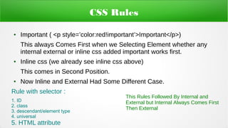CSS Rules
● Important ( <p style=’color:red!important’>Important</p>)
This always Comes First when we Selecting Element whether any
internal external or inline css added important works first.
● Inline css (we already see inline css above)
This comes in Second Position.
● Now Inline and External Had Some Different Case.
Rule with selector :
1. ID
2. class
3. descendant/element type
4. universal
5. HTML attribute
This Rules Followed By Internal and
External but Internal Always Comes First
Then External
 