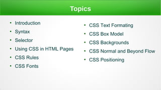 Topics
●
Introduction
●
Syntax
●
Selector
●
Using CSS in HTML Pages
●
CSS Rules
●
CSS Fonts
●
CSS Text Formating
●
CSS Box Model
●
CSS Backgrounds
●
CSS Normal and Beyond Flow
●
CSS Positioning
 
