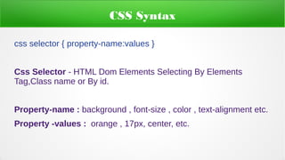 CSS Syntax
css selector { property-name:values }
Css Selector - HTML Dom Elements Selecting By Elements
Tag,Class name or By id.
Property-name : background , font-size , color , text-alignment etc.
Property -values : orange , 17px, center, etc.
 
