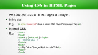 Using CSS in HTML Pages
We Can Use CSS in HTML Pages in 3 ways: -
● Inline css
E.g
● Internal CSS
E.g
<p style=”color:red”>I am a inline CSS Style Paragaraph Tag</p>
<html>
<head>
<style> p { color:red; } </style>
<!----Internal CSS--->
</head>
<body>
<p> My Color Changed By Internal CSS</p>
</body>
</html>
 