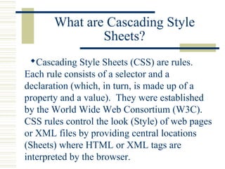 What are Cascading Style
Sheets?
Cascading Style Sheets (CSS) are rules.
Each rule consists of a selector and a
declaration (which, in turn, is made up of a
property and a value). They were established
by the World Wide Web Consortium (W3C).
CSS rules control the look (Style) of web pages
or XML files by providing central locations
(Sheets) where HTML or XML tags are
interpreted by the browser.
 