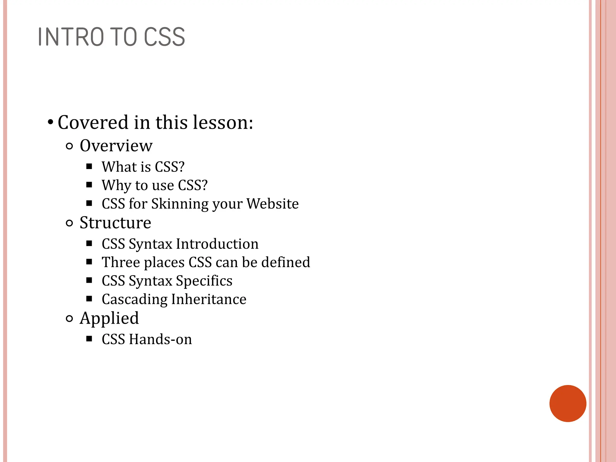 INTRO TO CSS
• Covered in this lesson:
⚬ Overview
￭ What is CSS?
￭ Why to use CSS?
￭ CSS for Skinning your Website
⚬ Structure
￭ CSS Syntax Introduction
￭ Three places CSS can be defined
￭ CSS Syntax Specifics
￭ Cascading Inheritance
⚬ Applied
￭ CSS Hands-on
 