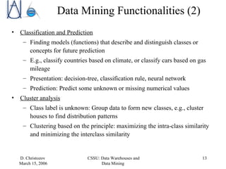 Data Mining Functionalities (2) Classification and Prediction   Finding models (functions) that describe and distinguish classes or concepts for future prediction E.g., classify countries based on climate, or classify cars based on gas mileage Presentation: decision-tree, classification rule, neural network Prediction: Predict some unknown or missing numerical values  Cluster analysis Class label is unknown: Group data to form new classes, e.g., cluster houses to find distribution patterns Clustering based on the principle: maximizing the intra-class similarity and minimizing the interclass similarity 