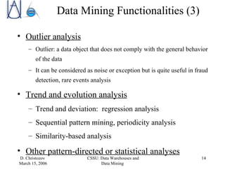 Outlier analysis Outlier: a data object that does not comply with the general behavior of the data It can be considered as noise or exception but is quite useful in fraud detection, rare events analysis Trend and evolution analysis Trend and deviation:  regression analysis Sequential pattern mining, periodicity analysis Similarity-based analysis Other pattern-directed or statistical analyses Data Mining Functionalities (3) 