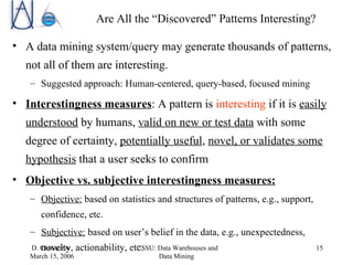 Are All the “Discovered” Patterns Interesting? A data mining system/query may generate thousands of patterns, not all of them are interesting. Suggested approach: Human-centered, query-based, focused mining Interestingness measures : A pattern is  interesting  if it is  easily understood  by humans,  valid on new or test data  with some degree of certainty,  potentially useful ,  novel, or validates some hypothesis  that a user seeks to confirm  Objective vs. subjective interestingness measures: Objective:  based on statistics and structures of patterns, e.g., support, confidence, etc. Subjective:  based on user’s belief in the data, e.g., unexpectedness, novelty, actionability, etc. 