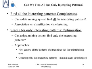 Can We Find All and Only Interesting Patterns? Find all the interesting patterns: Completeness Can a data mining system find  all  the interesting patterns? Association vs. classification vs. clustering Search for only interesting patterns: Optimization Can a data mining system find  only  the interesting patterns? Approaches First general all the patterns and then filter out the uninteresting ones. Generate only the interesting patterns — mining query optimization 