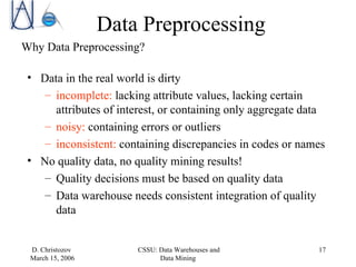 Data Preprocessing Why Data Preprocessing? Data in the real world is dirty incomplete:  lacking attribute values, lacking certain attributes of interest, or containing only aggregate data noisy:  containing errors or outliers inconsistent:  containing discrepancies in codes or names No quality data, no quality mining results! Quality decisions must be based on quality data Data warehouse needs consistent integration of quality data 