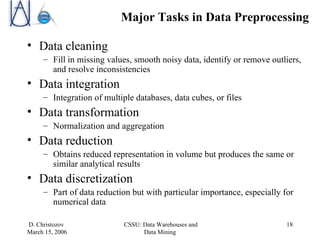 Major Tasks in Data Preprocessing Data cleaning Fill in missing values, smooth noisy data, identify or remove outliers, and resolve inconsistencies Data integration Integration of multiple databases, data cubes, or files Data transformation Normalization and aggregation Data reduction Obtains reduced representation in volume but produces the same or similar analytical results Data discretization Part of data reduction but with particular importance, especially for numerical data 