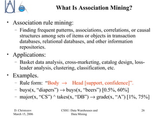 What Is Association Mining? Association rule mining: Finding frequent patterns, associations, correlations, or causal structures among sets of items or objects in transaction databases, relational databases, and other information repositories. Applications: Basket data analysis, cross-marketing, catalog design, loss-leader analysis, clustering, classification, etc. Examples.  Rule form:  “ Body      ead [support, confidence]”. buys(x, “diapers”)    buys(x, “beers”) [0.5%, 60%] major(x, “CS”) ^ takes(x, “DB”)   grade(x, “A”) [1%, 75%]  