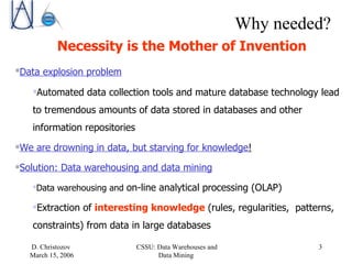 Why needed? Necessity is the Mother of Invention Data explosion problem   Automated data collection tools and mature database technology lead to tremendous amounts of data stored in databases and other information repositories  We are drowning in data, but starving for knowledge !   Solution: Data warehousing and data mining Data warehousing and  on-line analytical processing (OLAP) Extraction of  interesting knowledge  (rules, regularities,  patterns, constraints) from data in large databases 