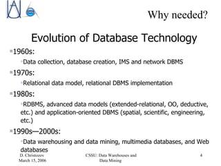 Why needed? Evolution of Database Technology 1960s: Data collection, database creation, IMS and network DBMS 1970s:  Relational data model, relational DBMS implementation 1980s:  RDBMS, advanced data models (extended-relational, OO, deductive, etc.) and application-oriented DBMS (spatial, scientific, engineering, etc.) 1990s —2000s :  Data warehousing and data mining, multimedia databases, and Web databases 