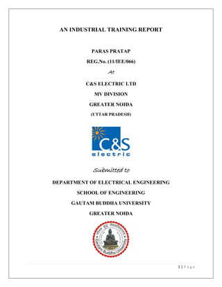 1 | P a g e
AN INDUSTRIAL TRAINING REPORT
PARAS PRATAP
REG.No. (11/IEE/066)
At
C&S ELECTRIC LTD
MV DIVISION
GREATER NOIDA
(UTTAR PRADESH)
Submitted to
DEPARTMENT OF ELECTRICAL ENGINEERING
SCHOOL OF ENGINEERING
GAUTAM BUDDHA UNIVERSITY
GREATER NOIDA
 
