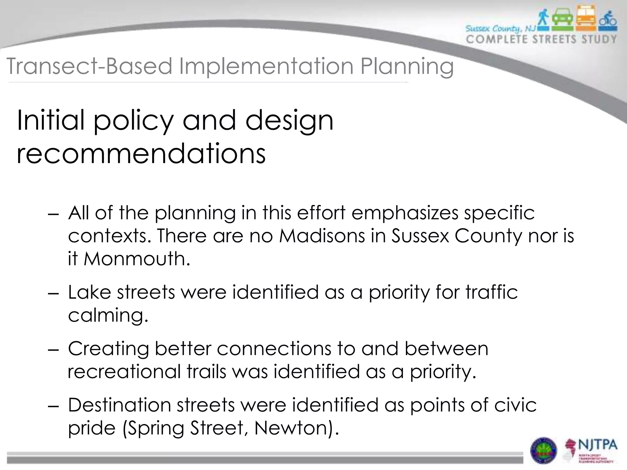 Transect-Based Implementation Planning

Initial policy and design
recommendations
– All of the planning in this effort emphasizes specific
contexts. There are no Madisons in Sussex County nor is
it Monmouth.
– Lake streets were identified as a priority for traffic
calming.
– Creating better connections to and between
recreational trails was identified as a priority.
– Destination streets were identified as points of civic
pride (Spring Street, Newton).

 