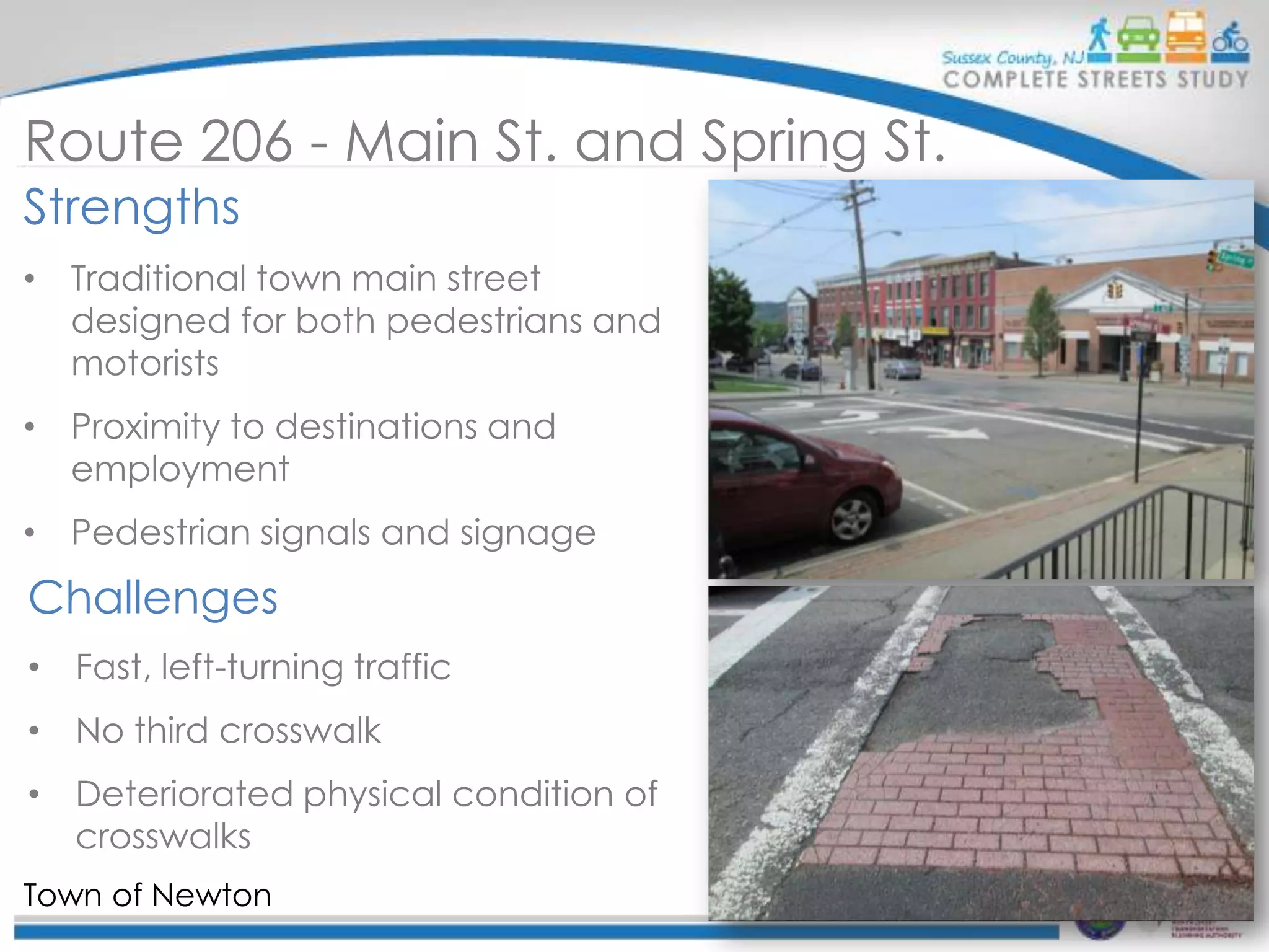 Route 206 - Main St. and Spring St.
Strengths
• Traditional town main street
designed for both pedestrians and
motorists
• Proximity to destinations and
employment
• Pedestrian signals and signage

Challenges
• Fast, left-turning traffic
• No third crosswalk
• Deteriorated physical condition of
crosswalks
Town of Newton

 