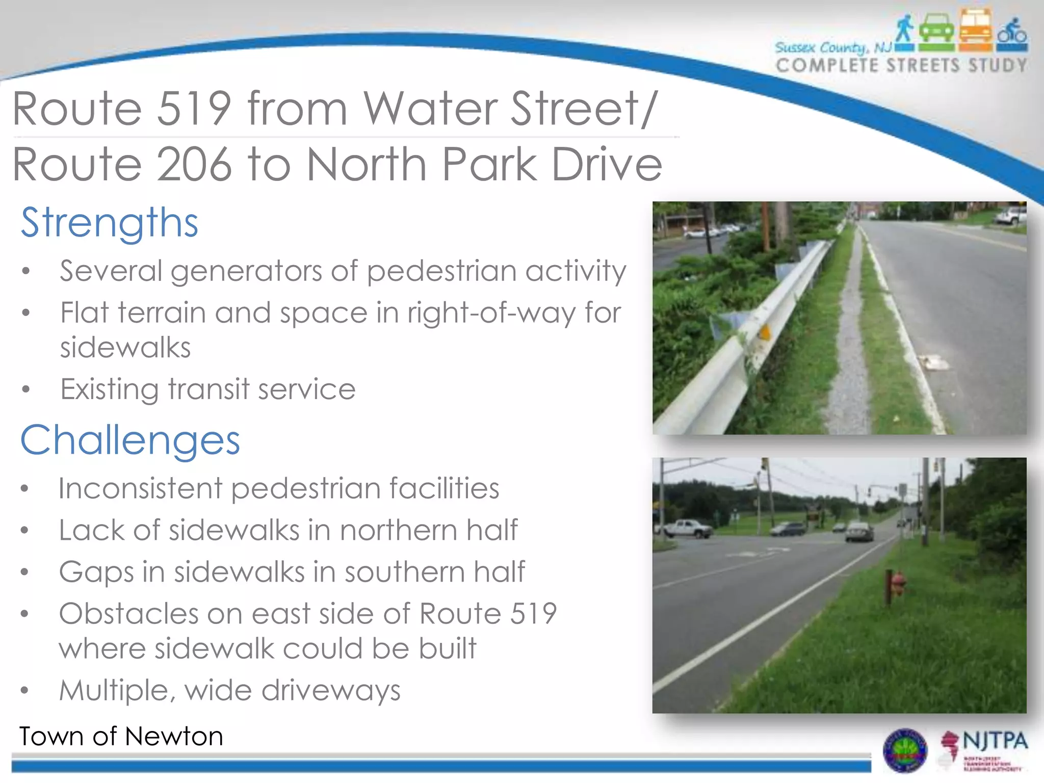 Route 519 from Water Street/
Route 206 to North Park Drive
Strengths
• Several generators of pedestrian activity
• Flat terrain and space in right-of-way for
sidewalks
• Existing transit service

Challenges
Inconsistent pedestrian facilities
Lack of sidewalks in northern half
Gaps in sidewalks in southern half
Obstacles on east side of Route 519
where sidewalk could be built
• Multiple, wide driveways
•
•
•
•

Town of Newton

 