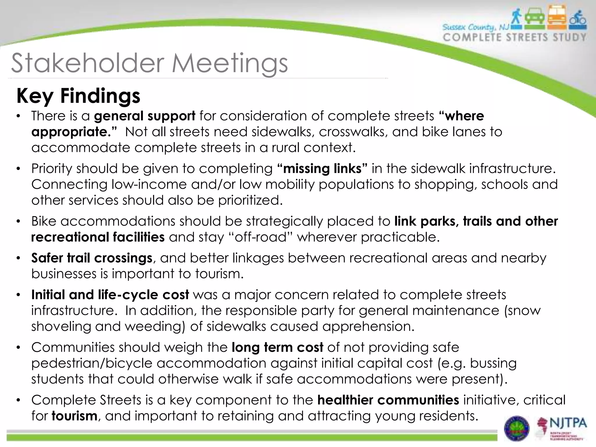 Stakeholder Meetings
Key Findings

• There is a general support for consideration of complete streets “where
appropriate.” Not all streets need sidewalks, crosswalks, and bike lanes to
accommodate complete streets in a rural context.
• Priority should be given to completing “missing links” in the sidewalk infrastructure.
Connecting low-income and/or low mobility populations to shopping, schools and
other services should also be prioritized.
• Bike accommodations should be strategically placed to link parks, trails and other
recreational facilities and stay “off-road” wherever practicable.

• Safer trail crossings, and better linkages between recreational areas and nearby
businesses is important to tourism.
• Initial and life-cycle cost was a major concern related to complete streets
infrastructure. In addition, the responsible party for general maintenance (snow
shoveling and weeding) of sidewalks caused apprehension.
• Communities should weigh the long term cost of not providing safe
pedestrian/bicycle accommodation against initial capital cost (e.g. bussing
students that could otherwise walk if safe accommodations were present).
• Complete Streets is a key component to the healthier communities initiative, critical
for tourism, and important to retaining and attracting young residents.

 