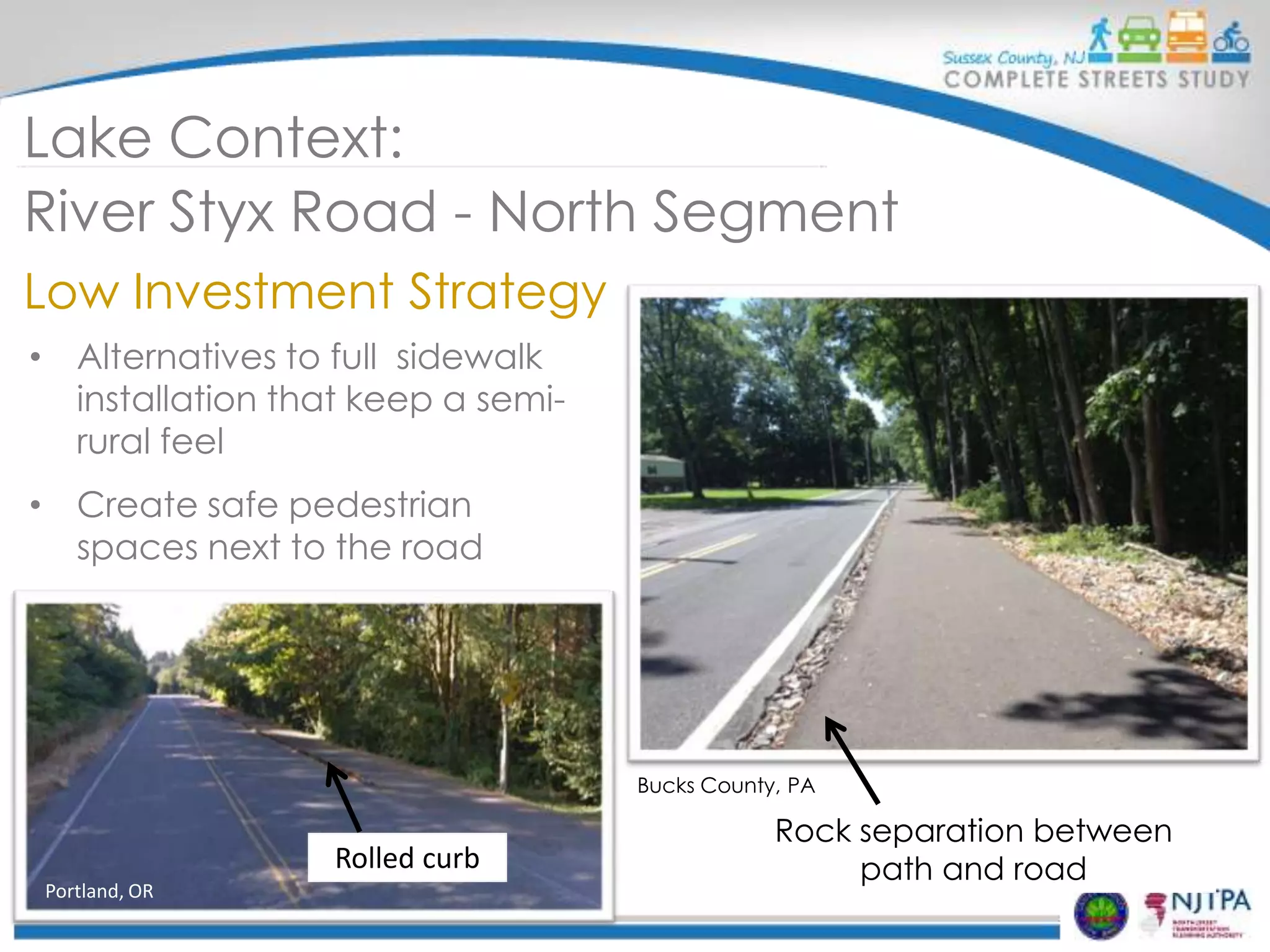 Lake Context:
River Styx Road - North Segment
Low Investment Strategy
• Alternatives to full sidewalk
installation that keep a semirural feel
• Create safe pedestrian
spaces next to the road

Replace with new photo with
crosswalks
Bucks County, PA

Rolled curb
Portland, OR

Rock separation between
path and road

 