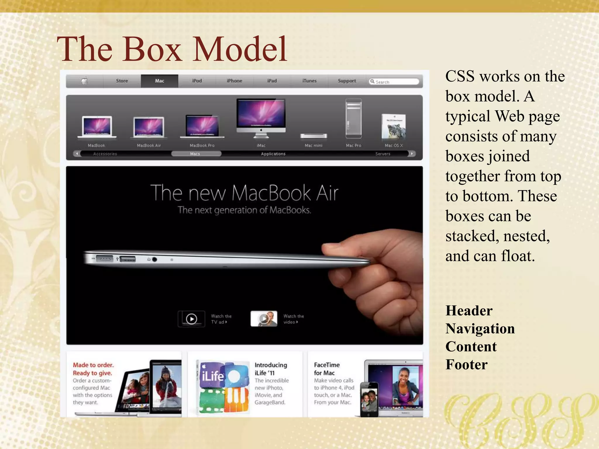 The Box Model
CSS works on the
box model. A
typical Web page
consists of many
boxes joined
together from top
to bottom. These
boxes can be
stacked, nested,
and can float.
Header
Navigation
Content
Footer
 