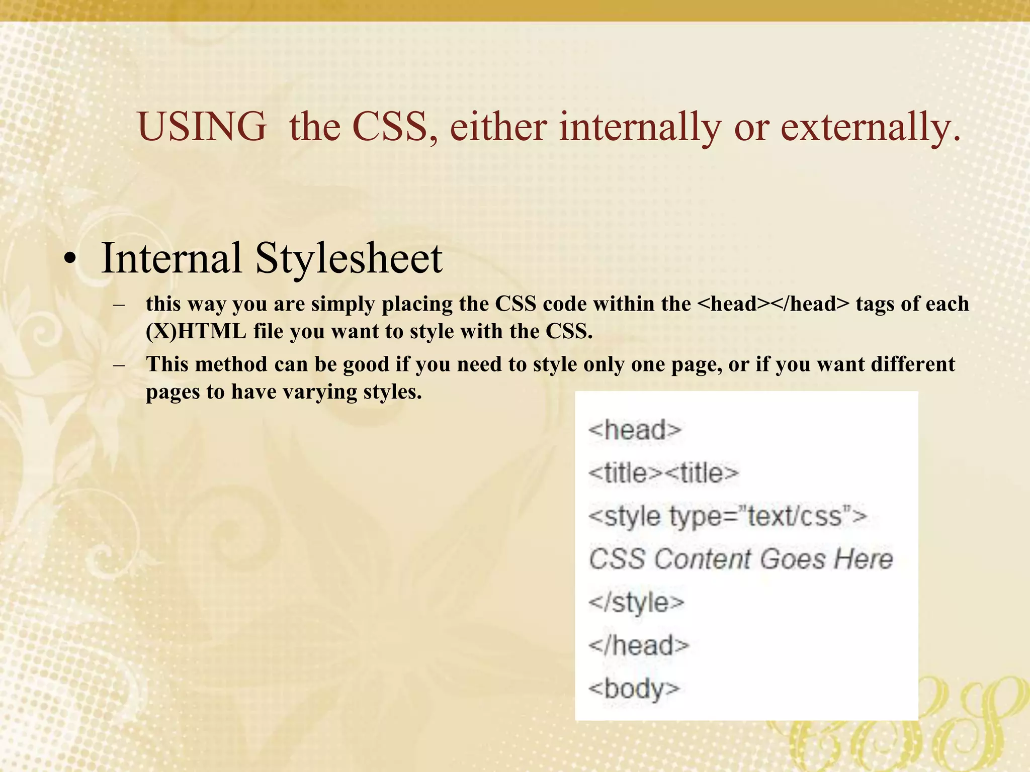 USING the CSS, either internally or externally.
• Internal Stylesheet
– this way you are simply placing the CSS code within the <head></head> tags of each
(X)HTML file you want to style with the CSS.
– This method can be good if you need to style only one page, or if you want different
pages to have varying styles.
 
