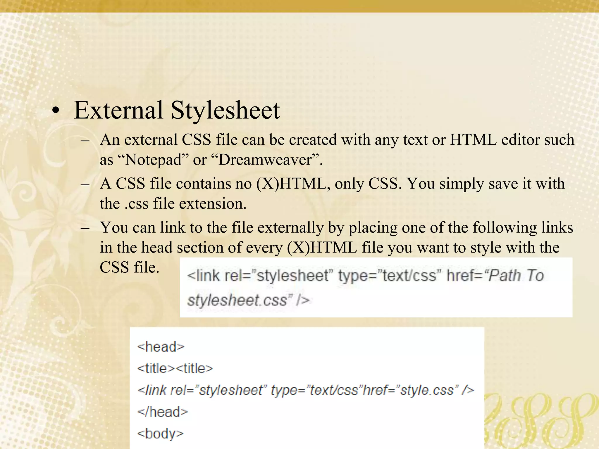 • External Stylesheet
– An external CSS file can be created with any text or HTML editor such
as “Notepad” or “Dreamweaver”.
– A CSS file contains no (X)HTML, only CSS. You simply save it with
the .css file extension.
– You can link to the file externally by placing one of the following links
in the head section of every (X)HTML file you want to style with the
CSS file.
 