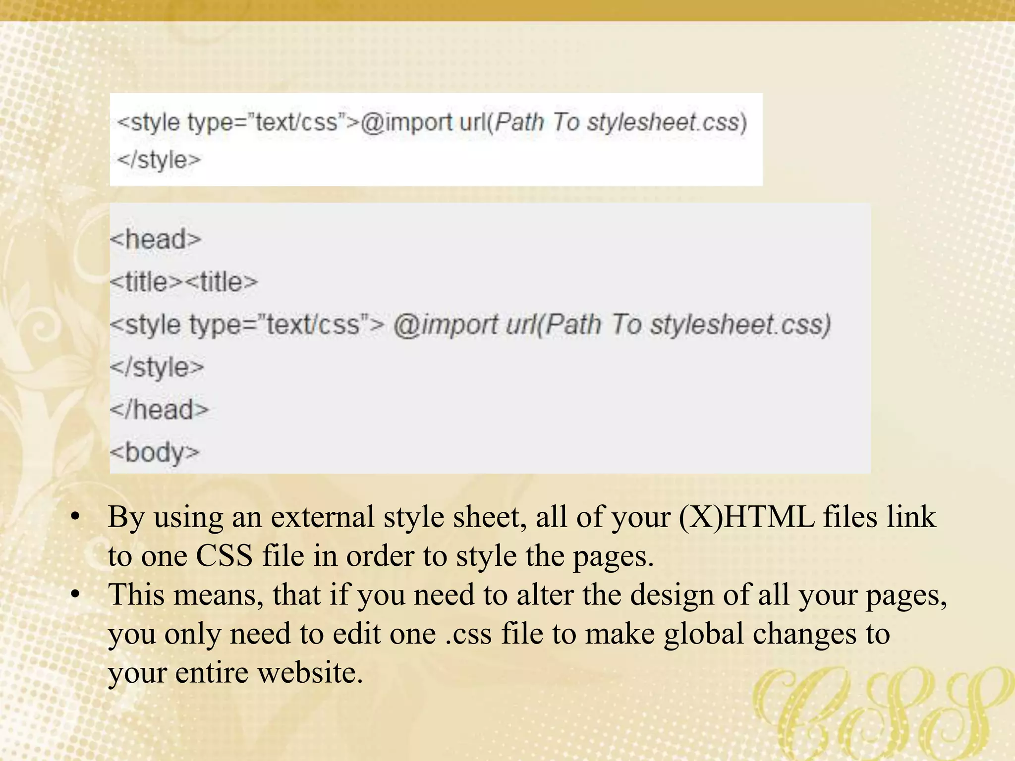 • By using an external style sheet, all of your (X)HTML files link
to one CSS file in order to style the pages.
• This means, that if you need to alter the design of all your pages,
you only need to edit one .css file to make global changes to
your entire website.
 