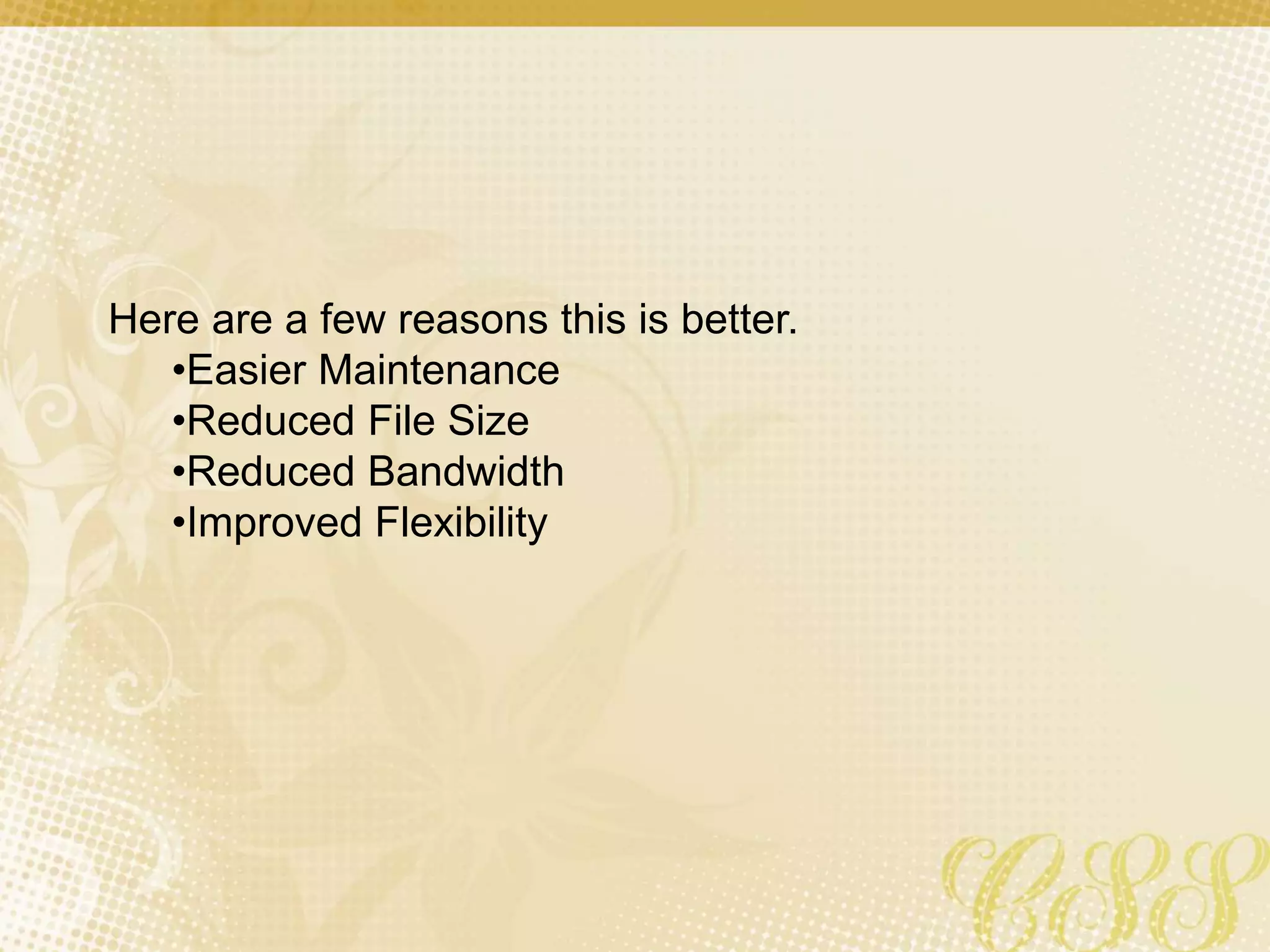 Here are a few reasons this is better.
•Easier Maintenance
•Reduced File Size
•Reduced Bandwidth
•Improved Flexibility
 