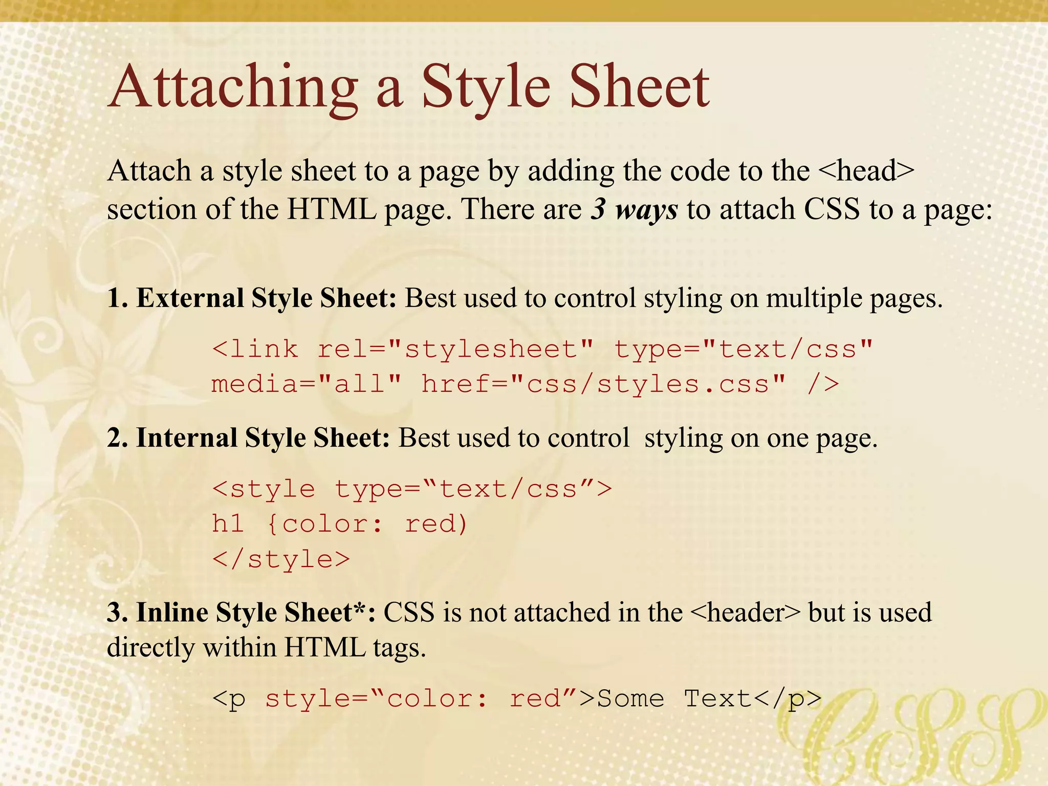 Attaching a Style Sheet
Attach a style sheet to a page by adding the code to the <head>
section of the HTML page. There are 3 ways to attach CSS to a page:
1. External Style Sheet: Best used to control styling on multiple pages.
<link rel="stylesheet" type="text/css"
media="all" href="css/styles.css" />
2. Internal Style Sheet: Best used to control styling on one page.
<style type=“text/css”>
h1 {color: red)
</style>
3. Inline Style Sheet*: CSS is not attached in the <header> but is used
directly within HTML tags.
<p style=“color: red”>Some Text</p>
 