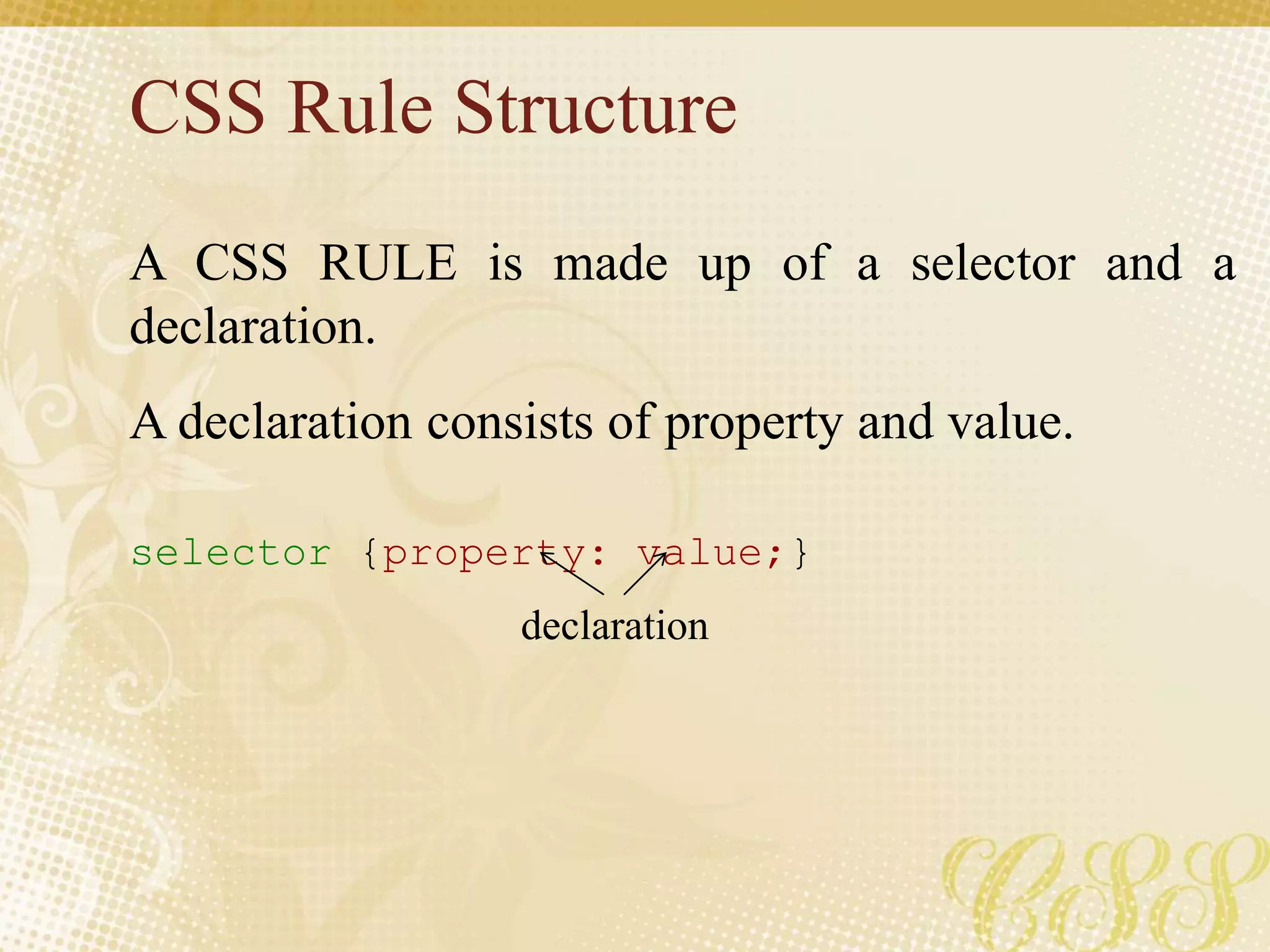 CSS Rule Structure
A CSS RULE is made up of a selector and a
declaration.
A declaration consists of property and value.
selector {property: value;}
declaration
 