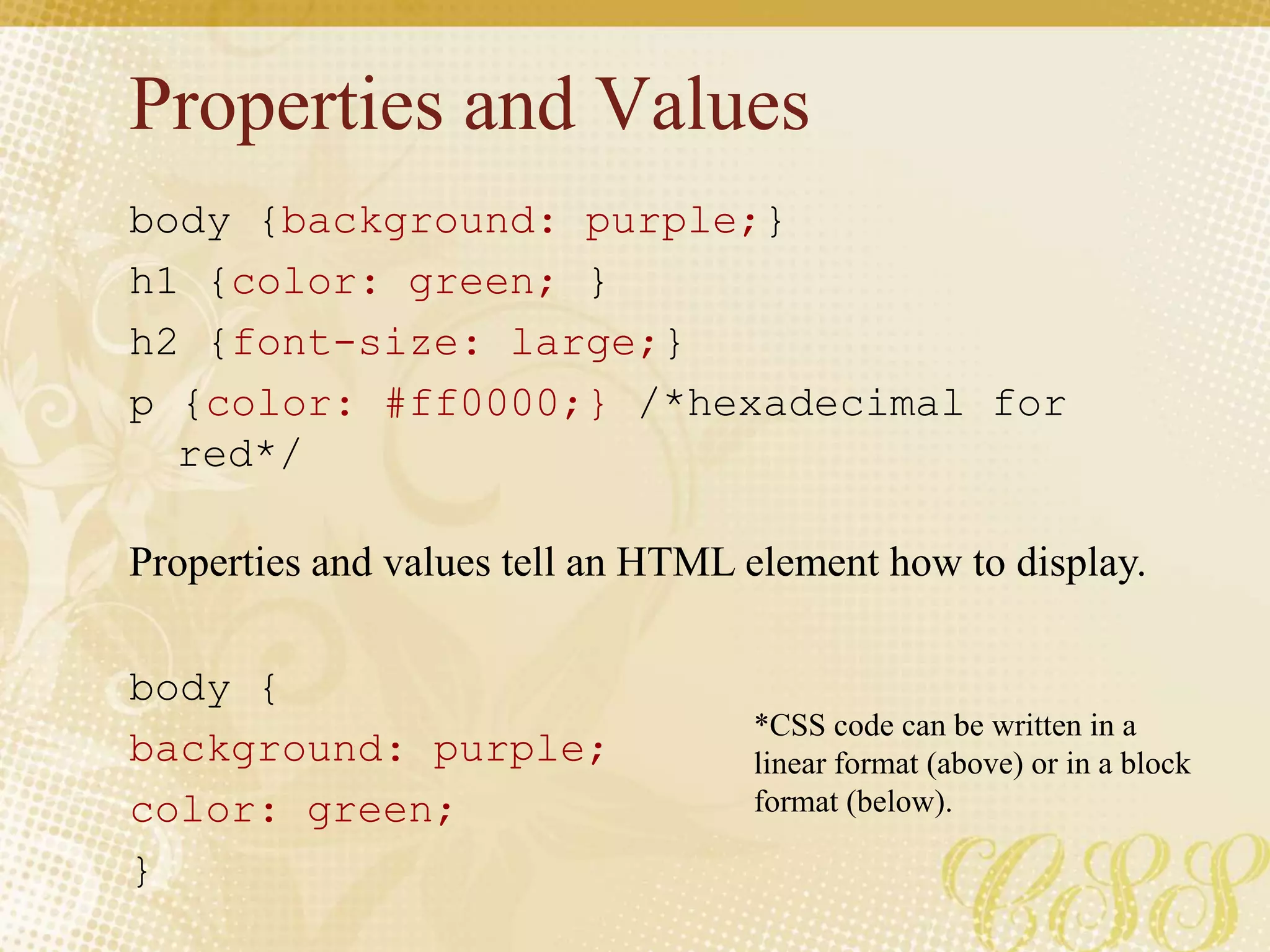 Properties and Values
body {background: purple;}
h1 {color: green; }
h2 {font-size: large;}
p {color: #ff0000;} /*hexadecimal for
red*/
body {
background: purple;
color: green;
}
Properties and values tell an HTML element how to display.
*CSS code can be written in a
linear format (above) or in a block
format (below).
 