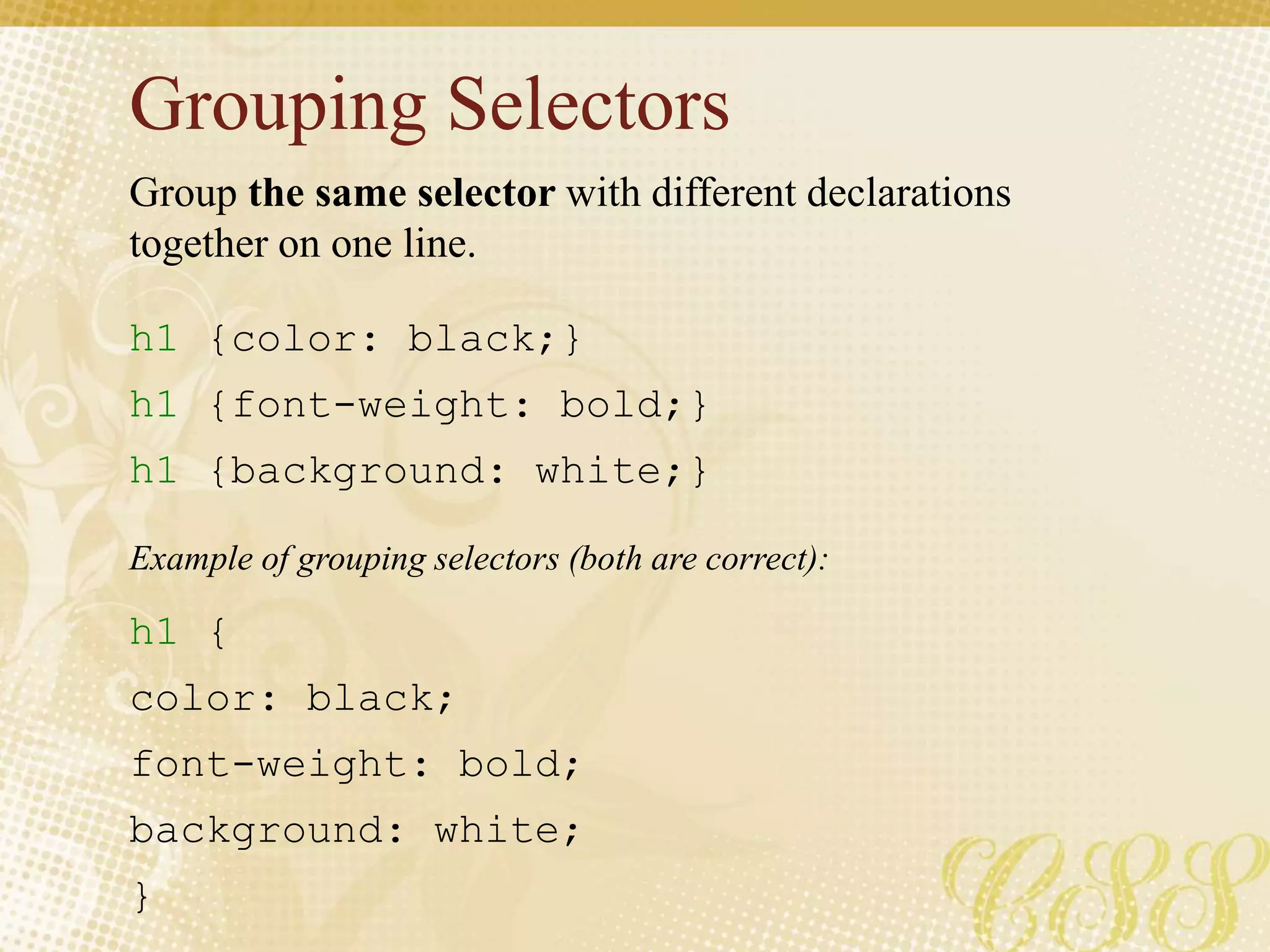 Grouping Selectors
h1 {color: black;}
h1 {font-weight: bold;}
h1 {background: white;}
h1 {
color: black;
font-weight: bold;
background: white;
}
Group the same selector with different declarations
together on one line.
Example of grouping selectors (both are correct):
 