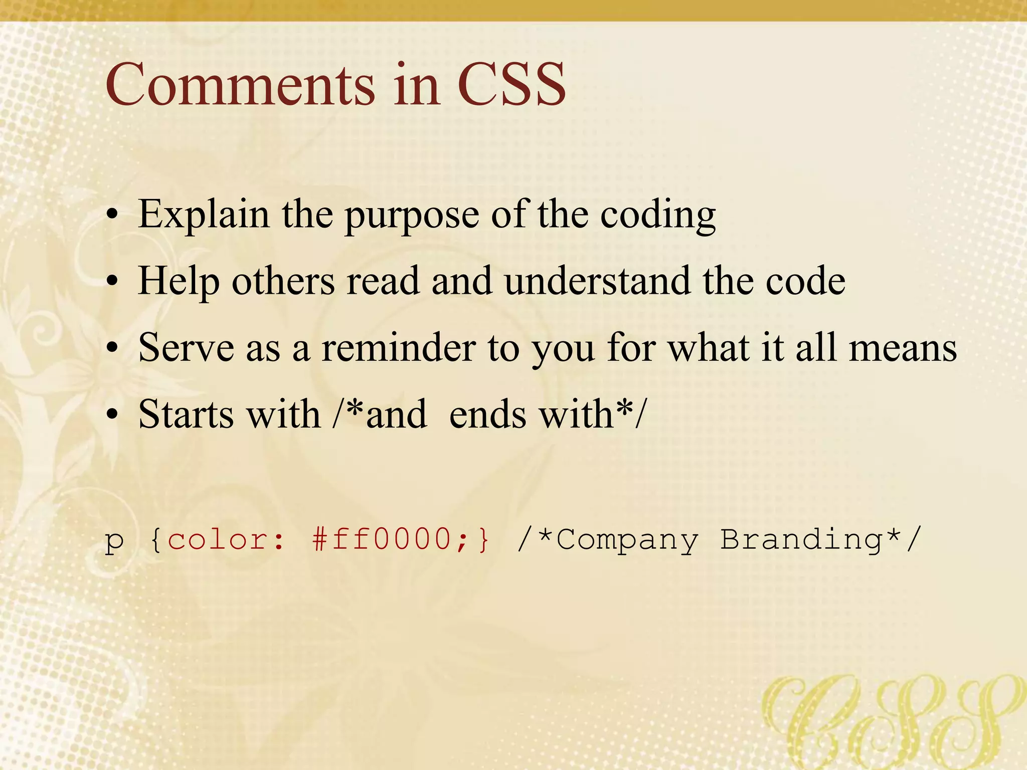 Comments in CSS
• Explain the purpose of the coding
• Help others read and understand the code
• Serve as a reminder to you for what it all means
• Starts with /*and ends with*/
p {color: #ff0000;} /*Company Branding*/
 