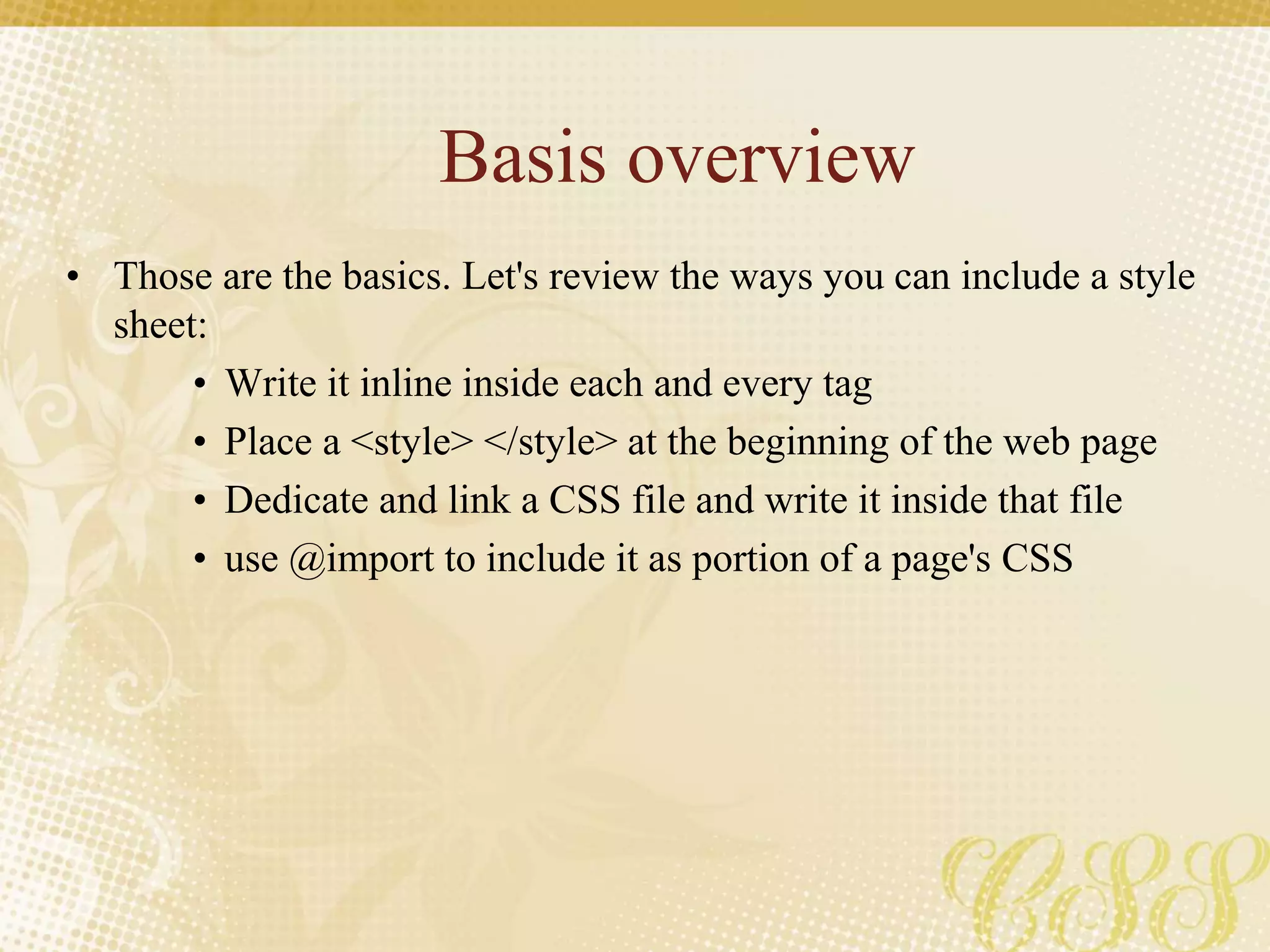 Basis overview
• Those are the basics. Let's review the ways you can include a style
sheet:
• Write it inline inside each and every tag
• Place a <style> </style> at the beginning of the web page
• Dedicate and link a CSS file and write it inside that file
• use @import to include it as portion of a page's CSS
 