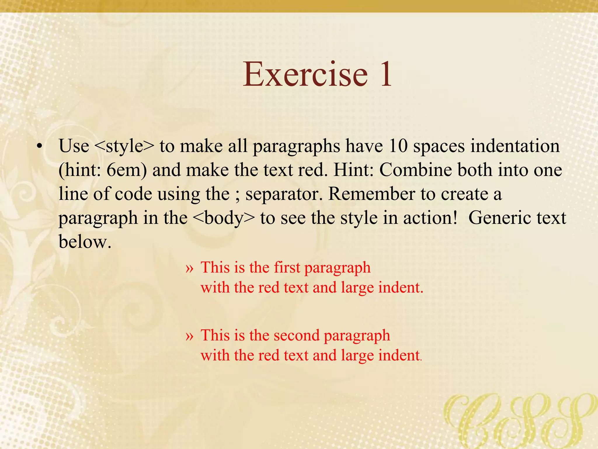 Exercise 1
• Use <style> to make all paragraphs have 10 spaces indentation
(hint: 6em) and make the text red. Hint: Combine both into one
line of code using the ; separator. Remember to create a
paragraph in the <body> to see the style in action! Generic text
below.
» This is the first paragraph
with the red text and large indent.
» This is the second paragraph
with the red text and large indent.
 
