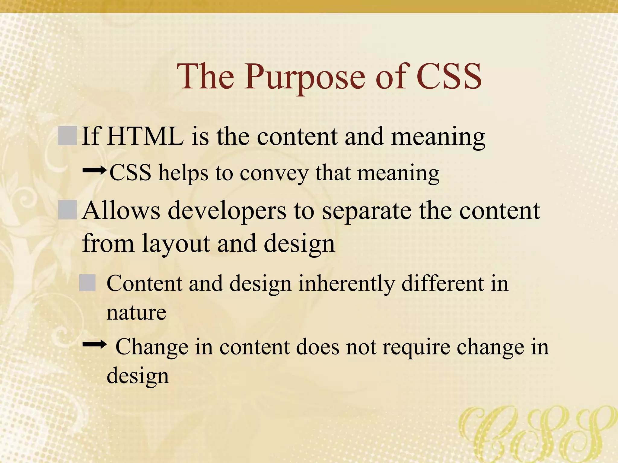 The Purpose of CSS
If HTML is the content and meaning
➡CSS helps to convey that meaning
Allows developers to separate the content
from layout and design
Content and design inherently different in
nature
➡ Change in content does not require change in
design
 