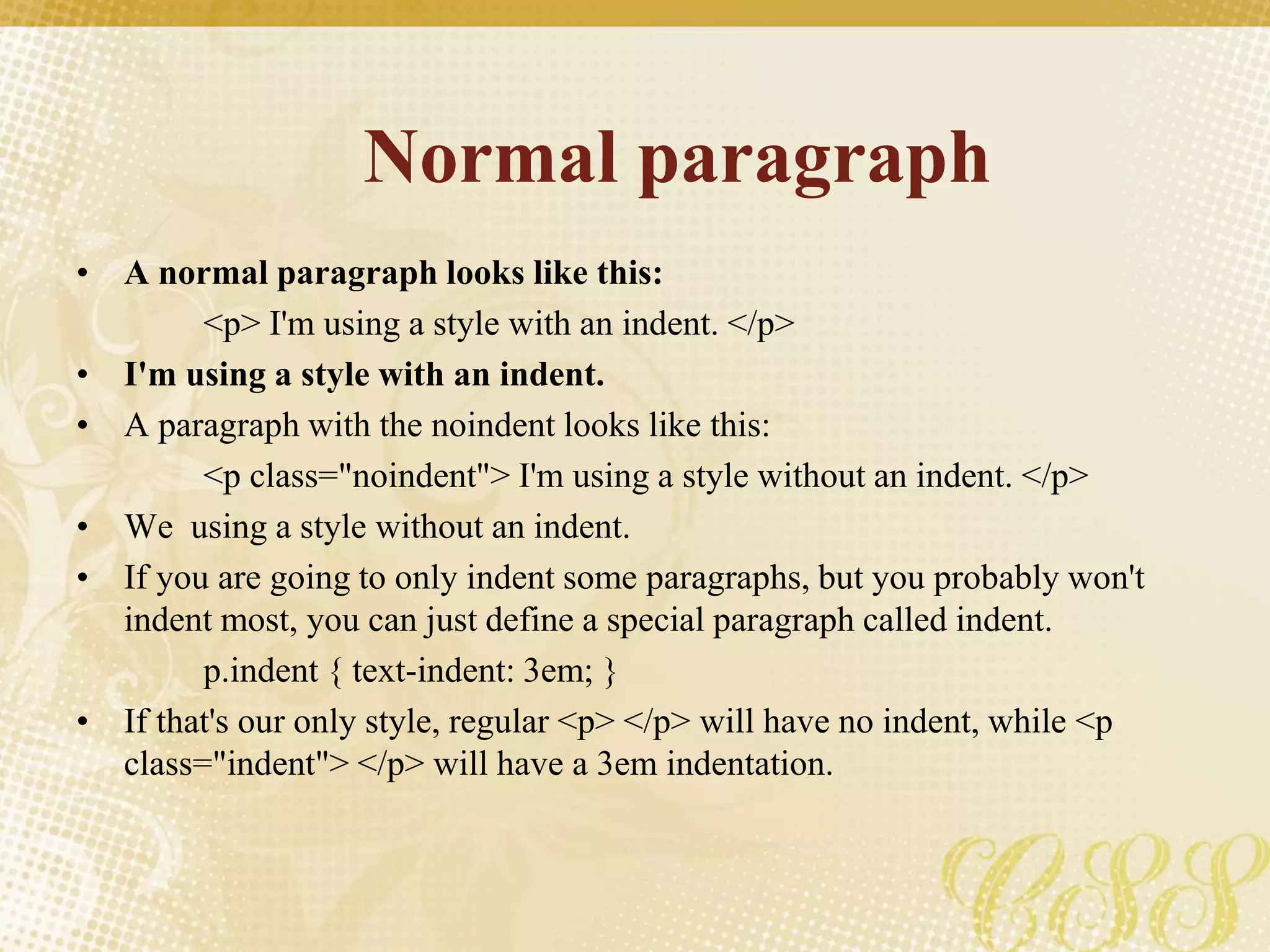 Normal paragraph
• A normal paragraph looks like this:
<p> I'm using a style with an indent. </p>
• I'm using a style with an indent.
• A paragraph with the noindent looks like this:
<p class="noindent"> I'm using a style without an indent. </p>
• We using a style without an indent.
• If you are going to only indent some paragraphs, but you probably won't
indent most, you can just define a special paragraph called indent.
p.indent { text-indent: 3em; }
• If that's our only style, regular <p> </p> will have no indent, while <p
class="indent"> </p> will have a 3em indentation.
 