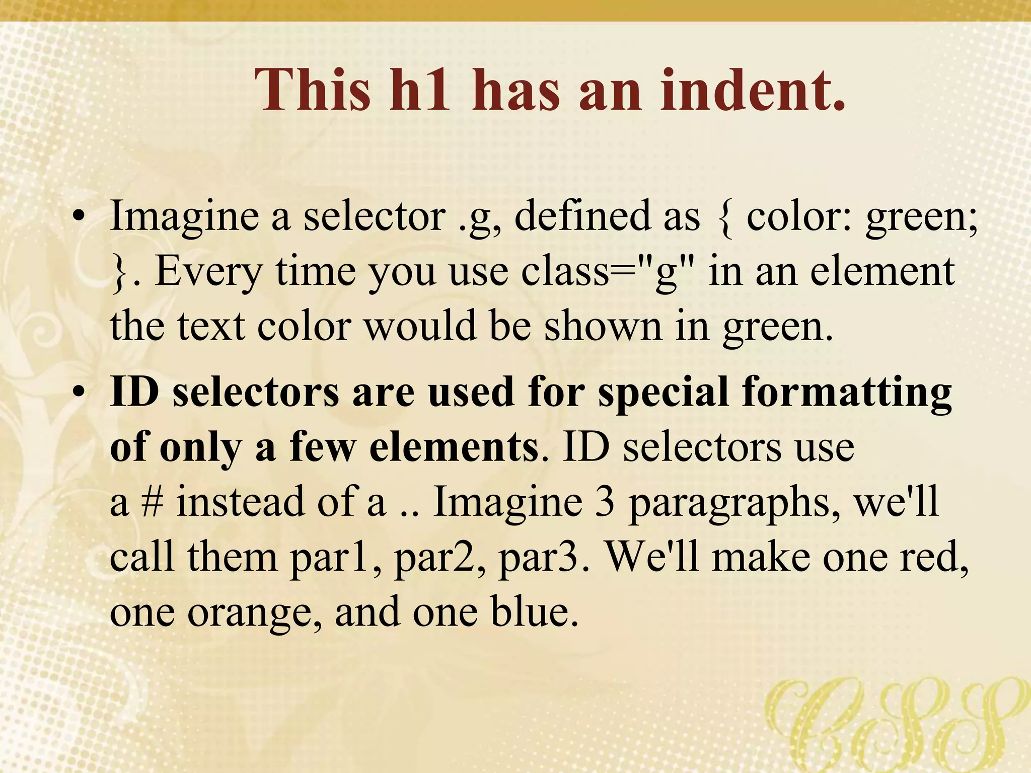 This h1 has an indent.
• Imagine a selector .g, defined as { color: green;
}. Every time you use class="g" in an element
the text color would be shown in green.
• ID selectors are used for special formatting
of only a few elements. ID selectors use
a # instead of a .. Imagine 3 paragraphs, we'll
call them par1, par2, par3. We'll make one red,
one orange, and one blue.
 
