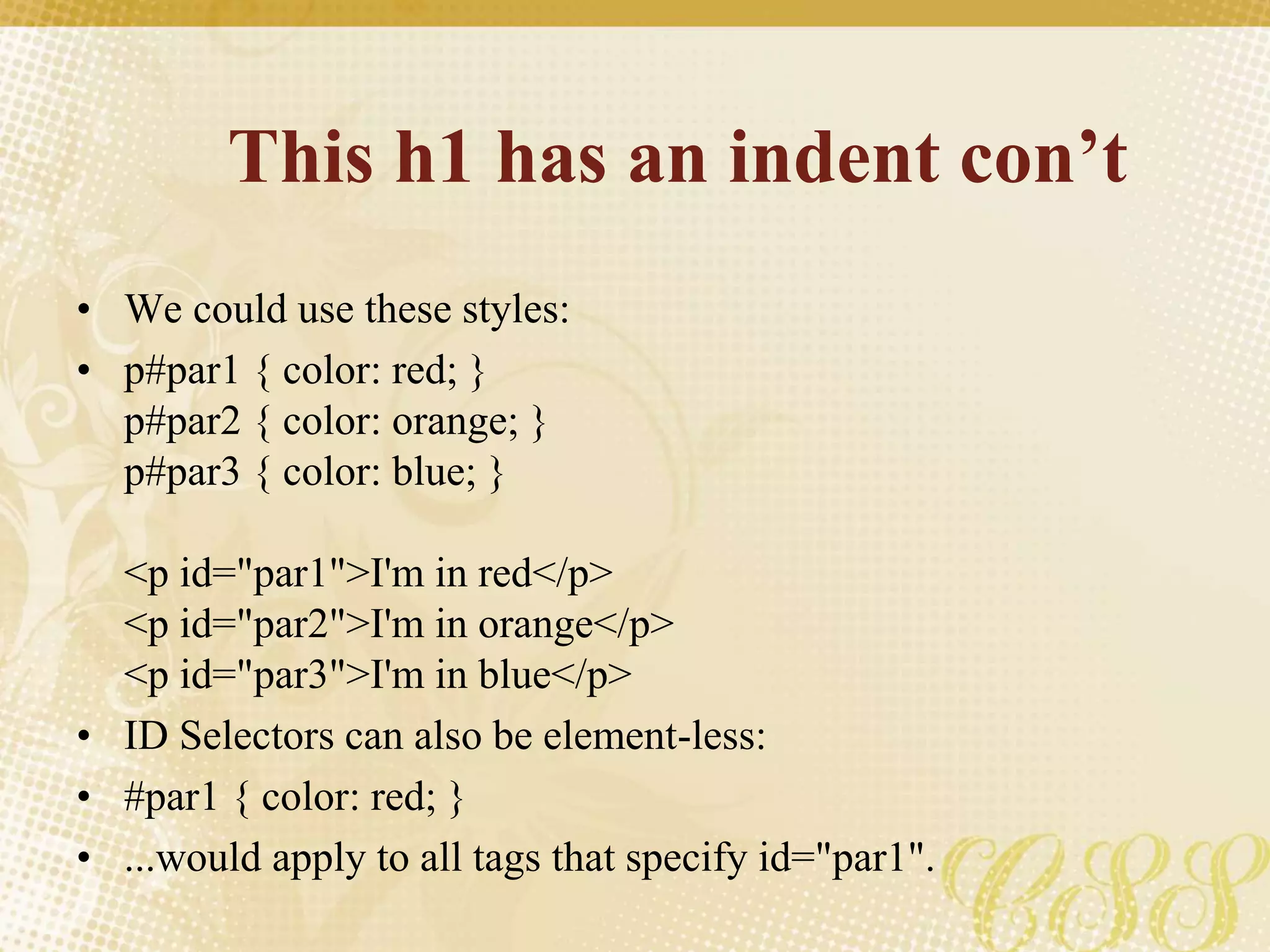 This h1 has an indent con’t
• We could use these styles:
• p#par1 { color: red; }
p#par2 { color: orange; }
p#par3 { color: blue; }
<p id="par1">I'm in red</p>
<p id="par2">I'm in orange</p>
<p id="par3">I'm in blue</p>
• ID Selectors can also be element-less:
• #par1 { color: red; }
• ...would apply to all tags that specify id="par1".
 