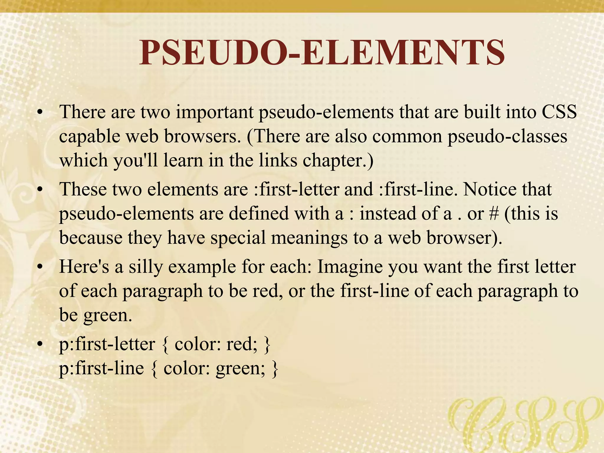 PSEUDO-ELEMENTS
• There are two important pseudo-elements that are built into CSS
capable web browsers. (There are also common pseudo-classes
which you'll learn in the links chapter.)
• These two elements are :first-letter and :first-line. Notice that
pseudo-elements are defined with a : instead of a . or # (this is
because they have special meanings to a web browser).
• Here's a silly example for each: Imagine you want the first letter
of each paragraph to be red, or the first-line of each paragraph to
be green.
• p:first-letter { color: red; }
p:first-line { color: green; }
 
