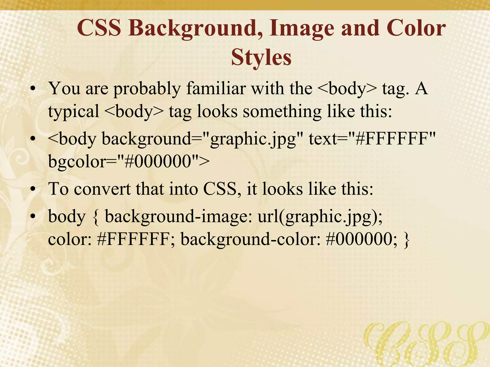 CSS Background, Image and Color
Styles
• You are probably familiar with the <body> tag. A
typical <body> tag looks something like this:
• <body background="graphic.jpg" text="#FFFFFF"
bgcolor="#000000">
• To convert that into CSS, it looks like this:
• body { background-image: url(graphic.jpg);
color: #FFFFFF; background-color: #000000; }
 