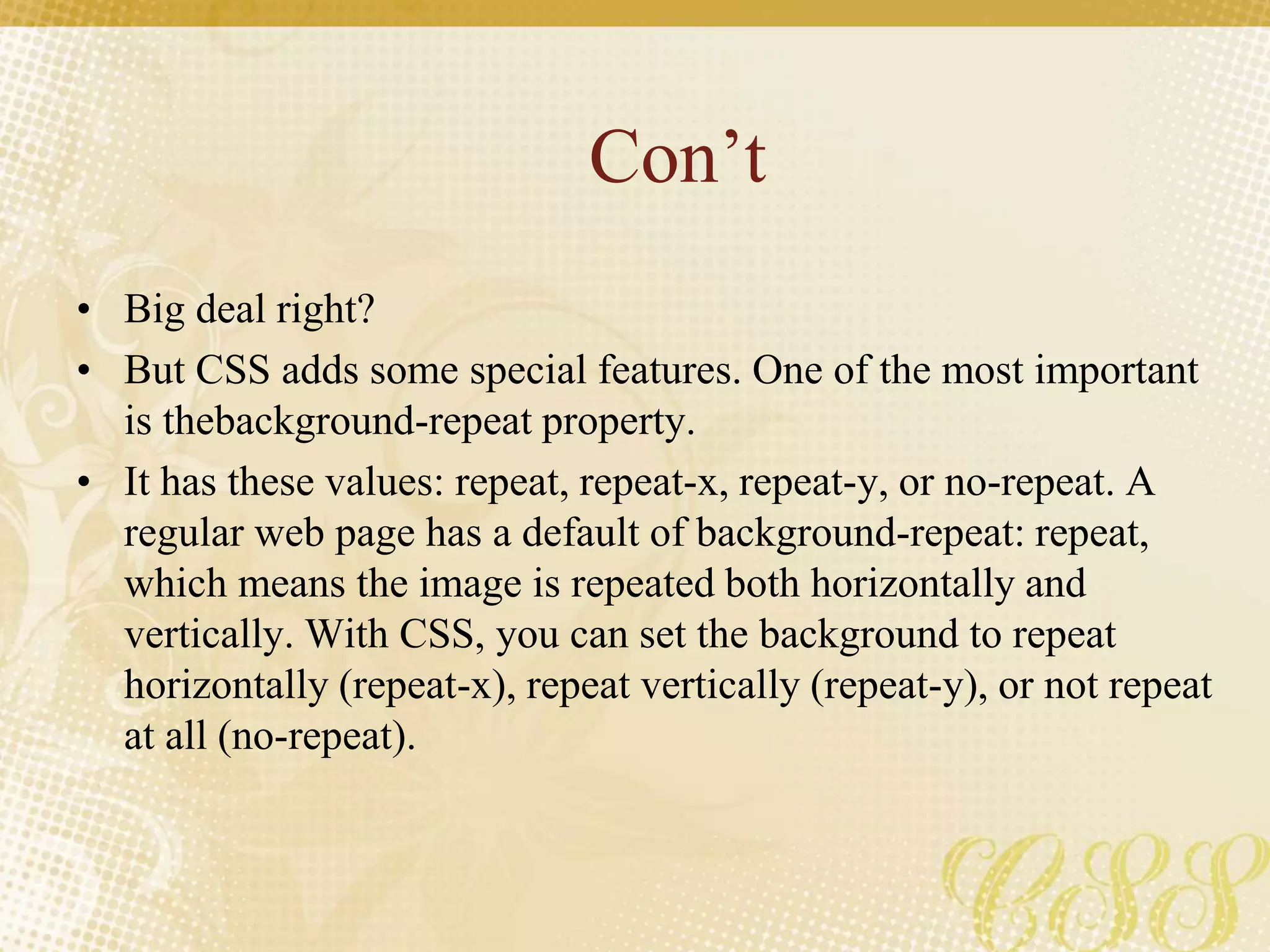 Con’t
• Big deal right?
• But CSS adds some special features. One of the most important
is thebackground-repeat property.
• It has these values: repeat, repeat-x, repeat-y, or no-repeat. A
regular web page has a default of background-repeat: repeat,
which means the image is repeated both horizontally and
vertically. With CSS, you can set the background to repeat
horizontally (repeat-x), repeat vertically (repeat-y), or not repeat
at all (no-repeat).
 